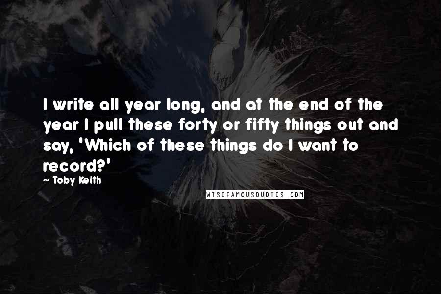 Toby Keith Quotes: I write all year long, and at the end of the year I pull these forty or fifty things out and say, 'Which of these things do I want to record?'