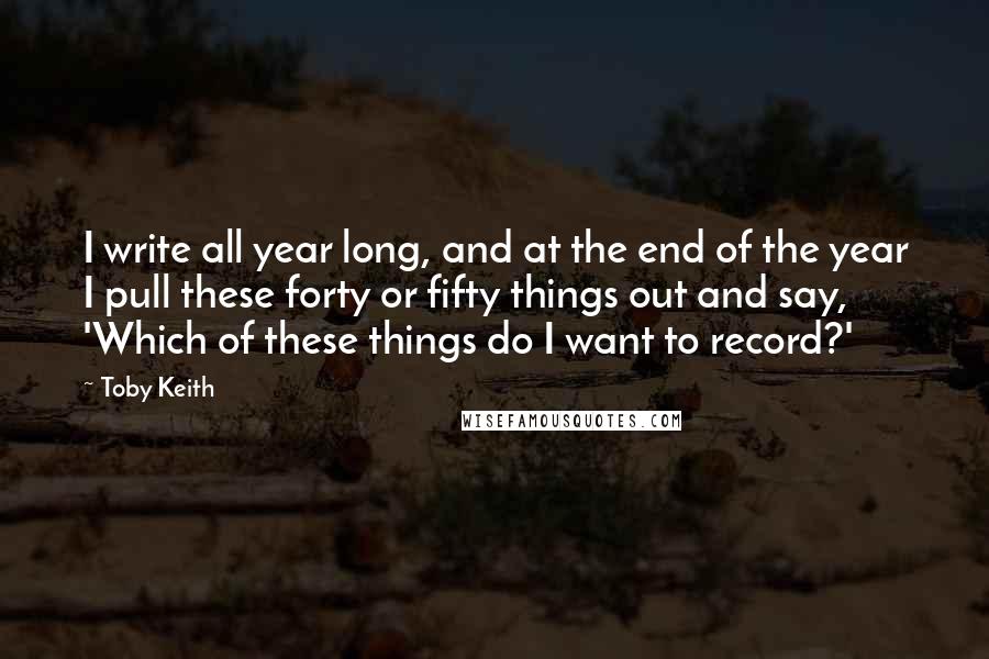 Toby Keith Quotes: I write all year long, and at the end of the year I pull these forty or fifty things out and say, 'Which of these things do I want to record?'