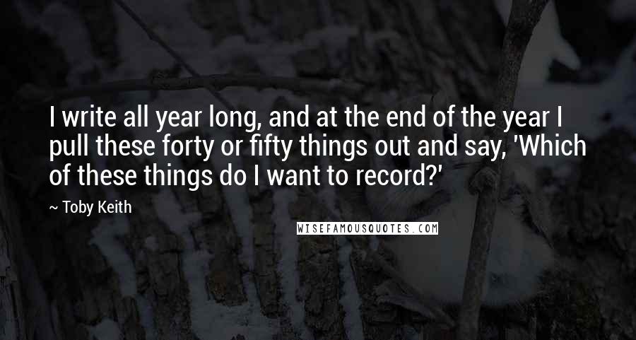 Toby Keith Quotes: I write all year long, and at the end of the year I pull these forty or fifty things out and say, 'Which of these things do I want to record?'