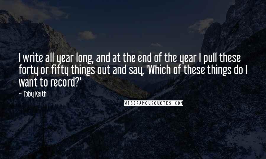 Toby Keith Quotes: I write all year long, and at the end of the year I pull these forty or fifty things out and say, 'Which of these things do I want to record?'