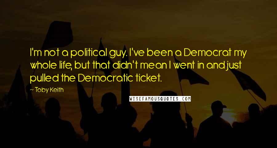 Toby Keith Quotes: I'm not a political guy. I've been a Democrat my whole life, but that didn't mean I went in and just pulled the Democratic ticket.