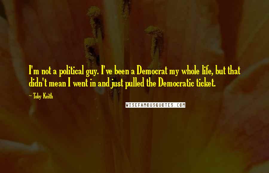 Toby Keith Quotes: I'm not a political guy. I've been a Democrat my whole life, but that didn't mean I went in and just pulled the Democratic ticket.