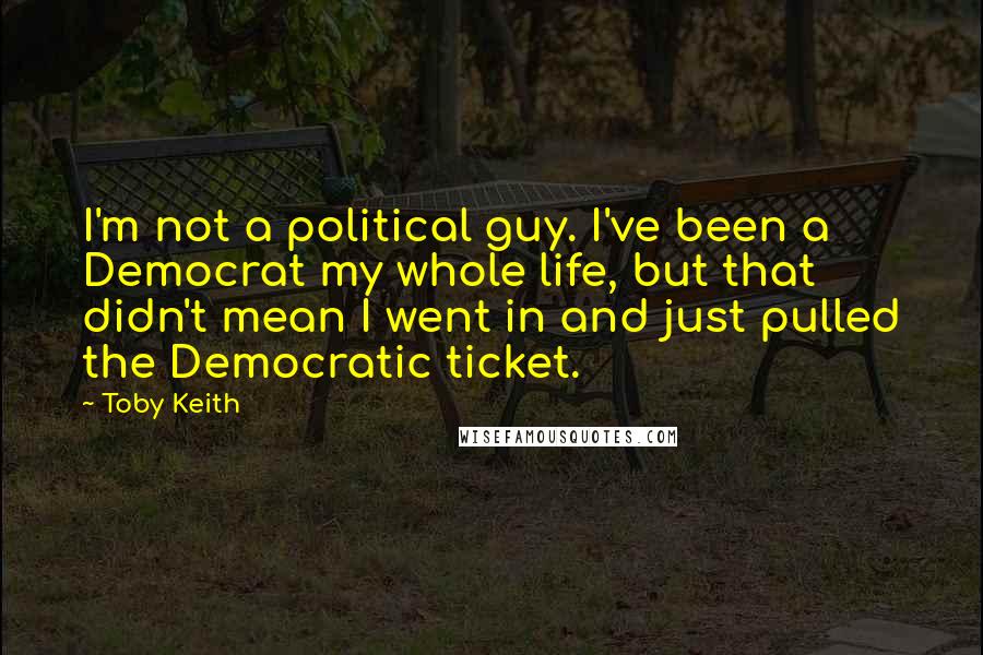 Toby Keith Quotes: I'm not a political guy. I've been a Democrat my whole life, but that didn't mean I went in and just pulled the Democratic ticket.