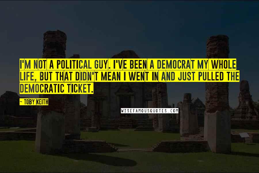 Toby Keith Quotes: I'm not a political guy. I've been a Democrat my whole life, but that didn't mean I went in and just pulled the Democratic ticket.