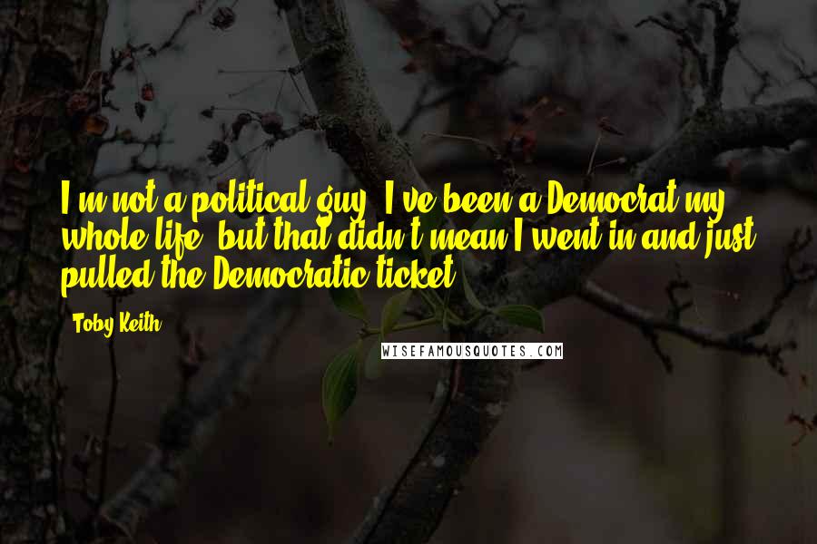 Toby Keith Quotes: I'm not a political guy. I've been a Democrat my whole life, but that didn't mean I went in and just pulled the Democratic ticket.