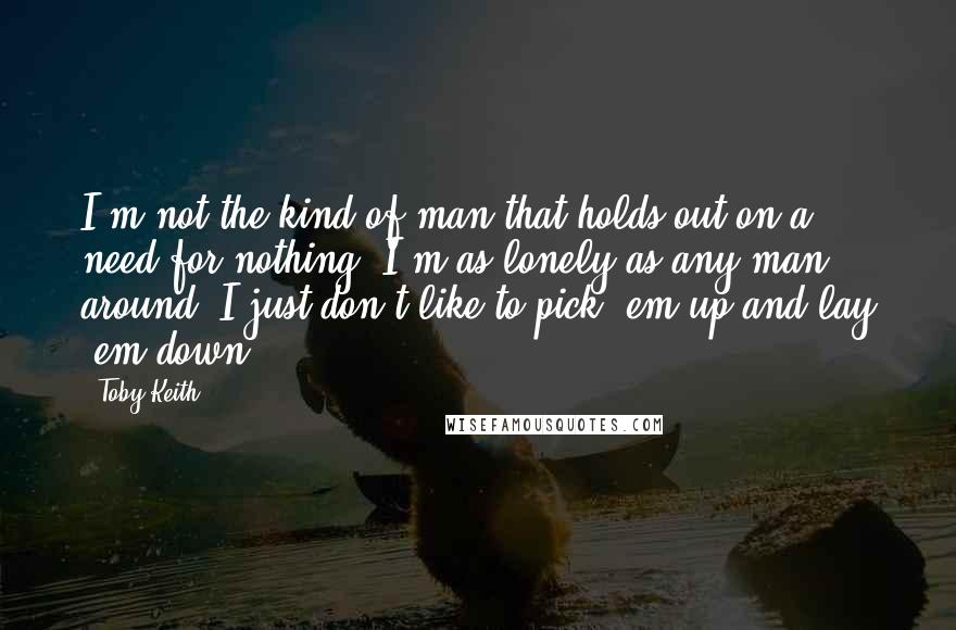 Toby Keith Quotes: I'm not the kind of man that holds out on a need for nothing. I'm as lonely as any man around, I just don't like to pick 'em up and lay 'em down.