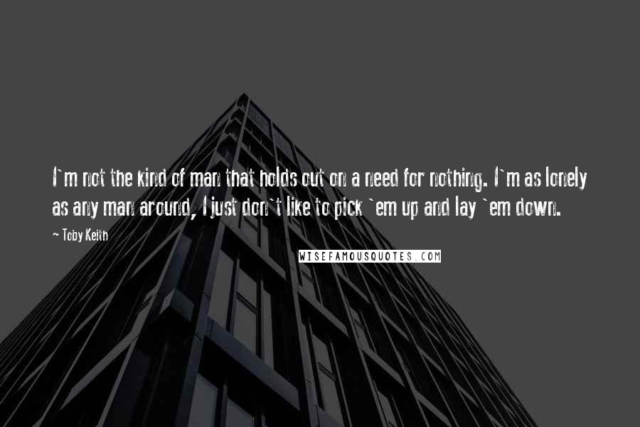 Toby Keith Quotes: I'm not the kind of man that holds out on a need for nothing. I'm as lonely as any man around, I just don't like to pick 'em up and lay 'em down.