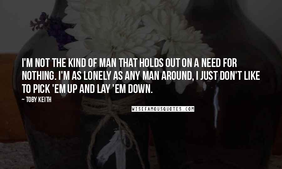 Toby Keith Quotes: I'm not the kind of man that holds out on a need for nothing. I'm as lonely as any man around, I just don't like to pick 'em up and lay 'em down.