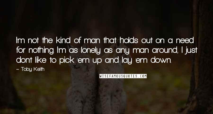 Toby Keith Quotes: I'm not the kind of man that holds out on a need for nothing. I'm as lonely as any man around, I just don't like to pick 'em up and lay 'em down.