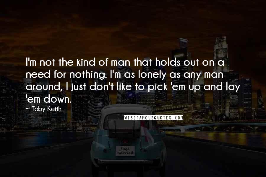 Toby Keith Quotes: I'm not the kind of man that holds out on a need for nothing. I'm as lonely as any man around, I just don't like to pick 'em up and lay 'em down.