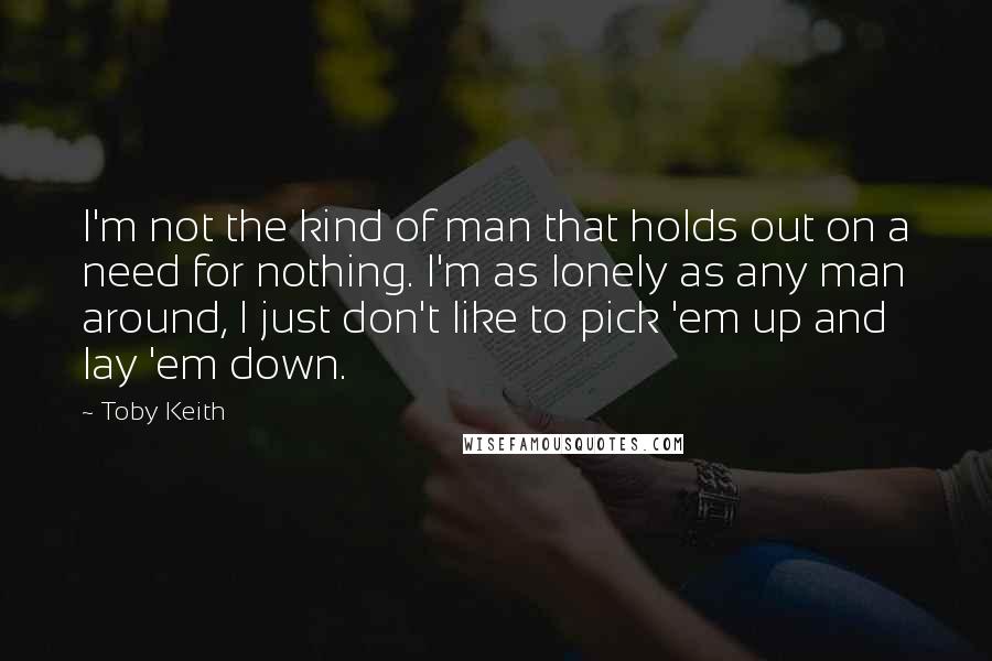 Toby Keith Quotes: I'm not the kind of man that holds out on a need for nothing. I'm as lonely as any man around, I just don't like to pick 'em up and lay 'em down.