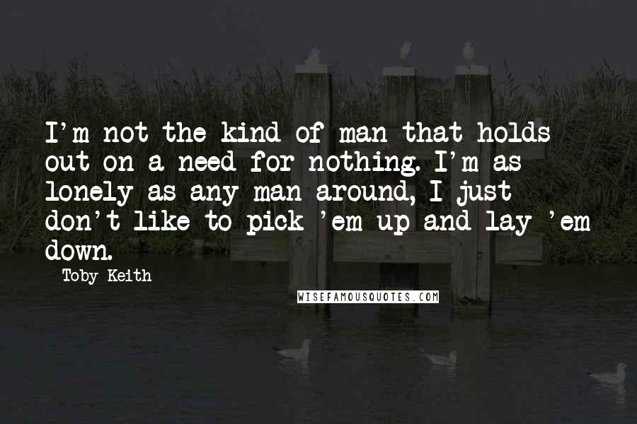 Toby Keith Quotes: I'm not the kind of man that holds out on a need for nothing. I'm as lonely as any man around, I just don't like to pick 'em up and lay 'em down.