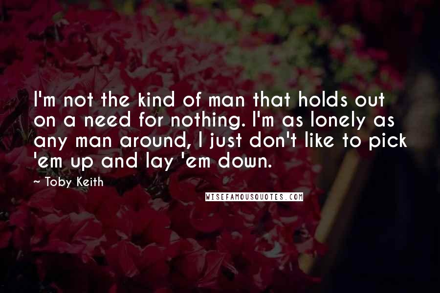 Toby Keith Quotes: I'm not the kind of man that holds out on a need for nothing. I'm as lonely as any man around, I just don't like to pick 'em up and lay 'em down.