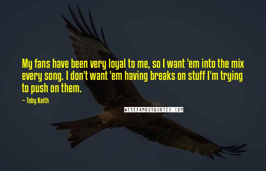 Toby Keith Quotes: My fans have been very loyal to me, so I want 'em into the mix every song. I don't want 'em having breaks on stuff I'm trying to push on them.