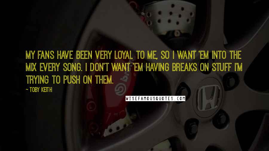 Toby Keith Quotes: My fans have been very loyal to me, so I want 'em into the mix every song. I don't want 'em having breaks on stuff I'm trying to push on them.