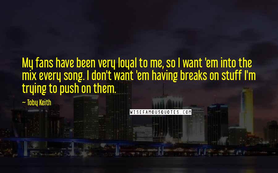 Toby Keith Quotes: My fans have been very loyal to me, so I want 'em into the mix every song. I don't want 'em having breaks on stuff I'm trying to push on them.