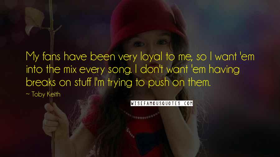 Toby Keith Quotes: My fans have been very loyal to me, so I want 'em into the mix every song. I don't want 'em having breaks on stuff I'm trying to push on them.