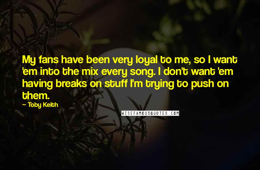 Toby Keith Quotes: My fans have been very loyal to me, so I want 'em into the mix every song. I don't want 'em having breaks on stuff I'm trying to push on them.