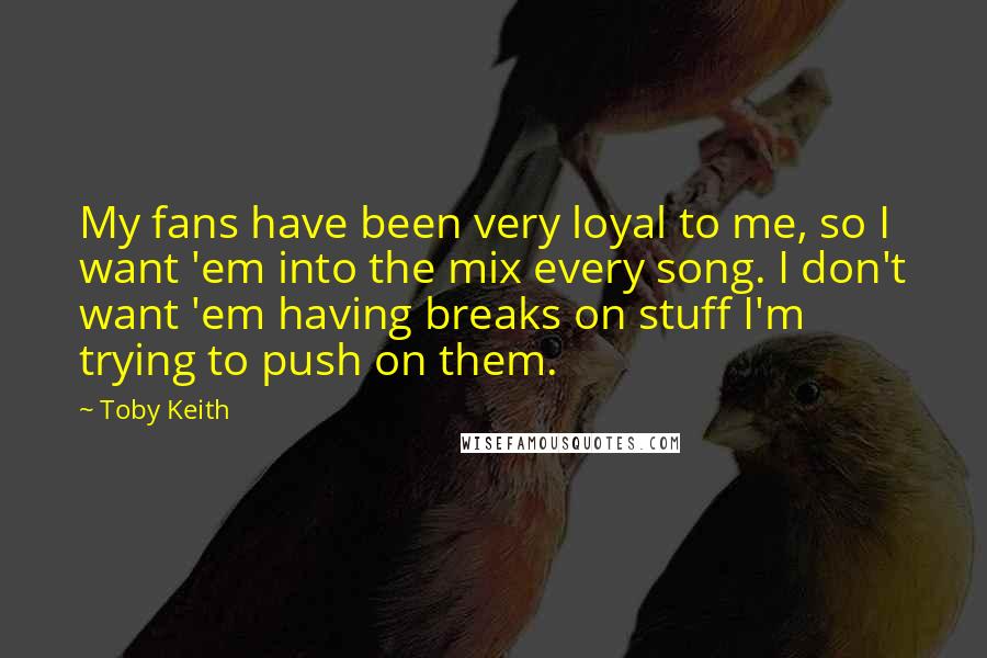 Toby Keith Quotes: My fans have been very loyal to me, so I want 'em into the mix every song. I don't want 'em having breaks on stuff I'm trying to push on them.