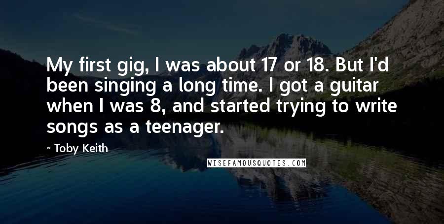 Toby Keith Quotes: My first gig, I was about 17 or 18. But I'd been singing a long time. I got a guitar when I was 8, and started trying to write songs as a teenager.