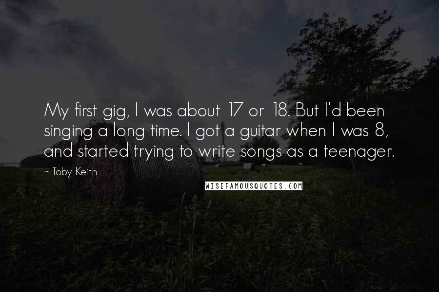 Toby Keith Quotes: My first gig, I was about 17 or 18. But I'd been singing a long time. I got a guitar when I was 8, and started trying to write songs as a teenager.