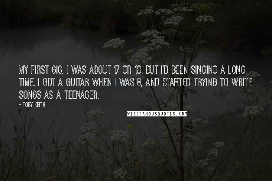 Toby Keith Quotes: My first gig, I was about 17 or 18. But I'd been singing a long time. I got a guitar when I was 8, and started trying to write songs as a teenager.