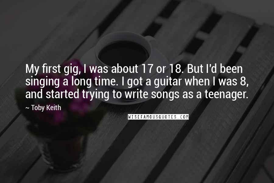 Toby Keith Quotes: My first gig, I was about 17 or 18. But I'd been singing a long time. I got a guitar when I was 8, and started trying to write songs as a teenager.