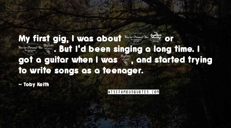 Toby Keith Quotes: My first gig, I was about 17 or 18. But I'd been singing a long time. I got a guitar when I was 8, and started trying to write songs as a teenager.