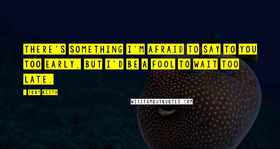 Toby Keith Quotes: There's something I'm afraid to say to you too early, but I'd be a fool to wait too late.