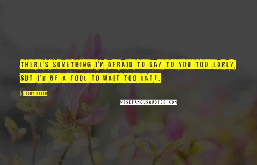 Toby Keith Quotes: There's something I'm afraid to say to you too early, but I'd be a fool to wait too late.