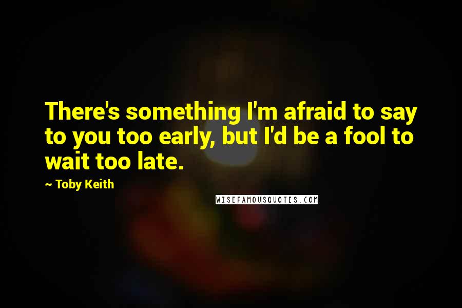 Toby Keith Quotes: There's something I'm afraid to say to you too early, but I'd be a fool to wait too late.