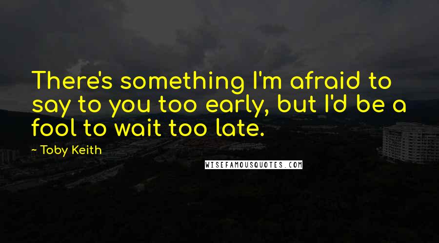 Toby Keith Quotes: There's something I'm afraid to say to you too early, but I'd be a fool to wait too late.