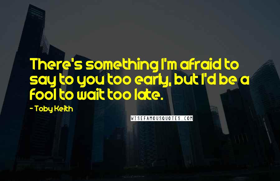 Toby Keith Quotes: There's something I'm afraid to say to you too early, but I'd be a fool to wait too late.