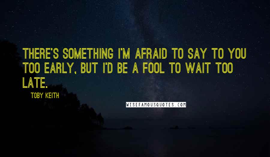 Toby Keith Quotes: There's something I'm afraid to say to you too early, but I'd be a fool to wait too late.