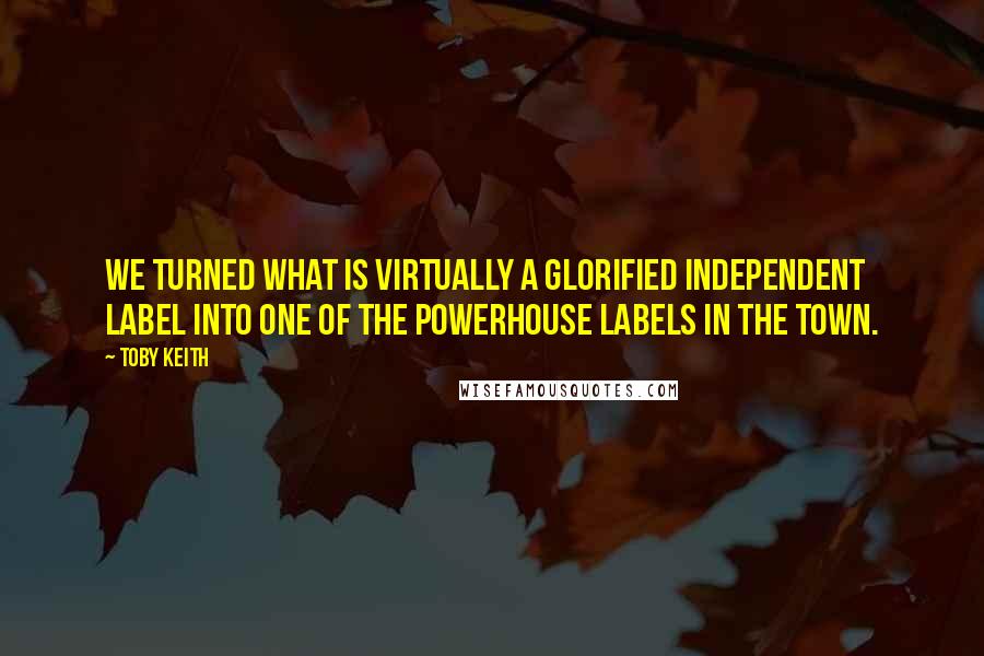 Toby Keith Quotes: We turned what is virtually a glorified independent label into one of the powerhouse labels in the town.
