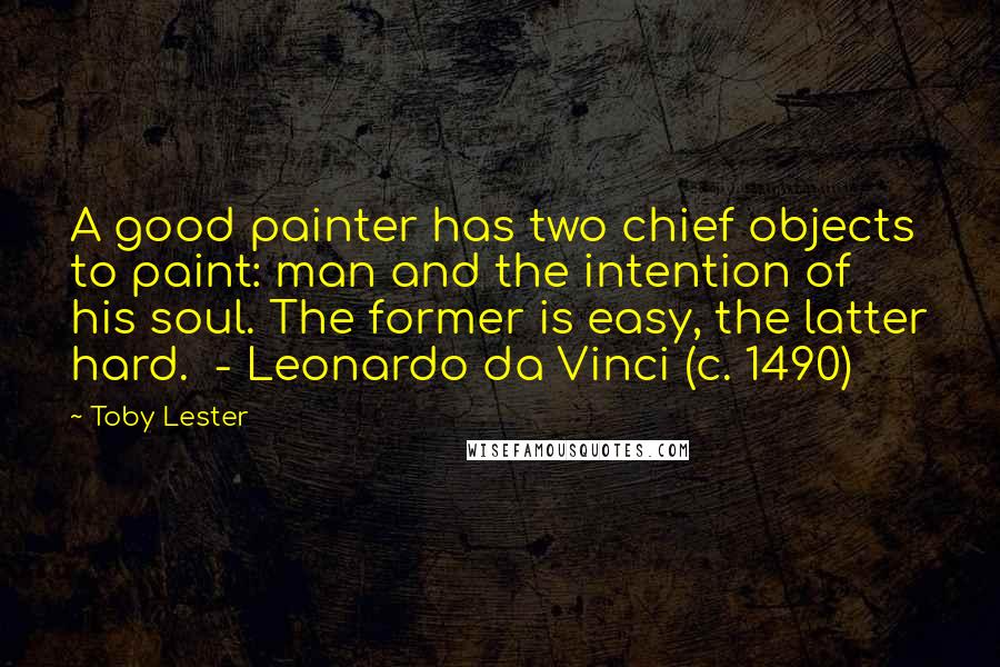 Toby Lester Quotes: A good painter has two chief objects to paint: man and the intention of his soul. The former is easy, the latter hard. - Leonardo da Vinci (c. 1490)