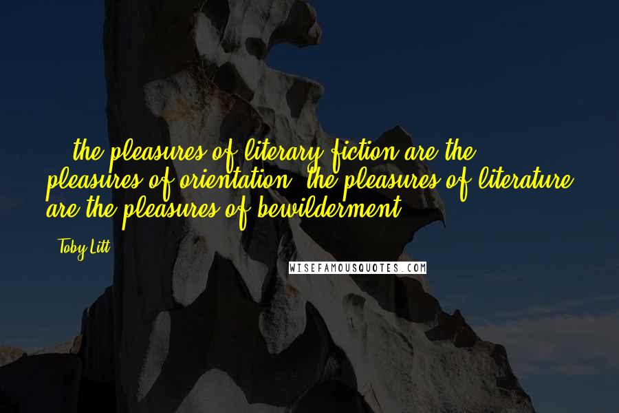 Toby Litt Quotes: ...the pleasures of literary fiction are the pleasures of orientation; the pleasures of literature are the pleasures of bewilderment.