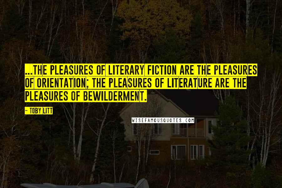 Toby Litt Quotes: ...the pleasures of literary fiction are the pleasures of orientation; the pleasures of literature are the pleasures of bewilderment.