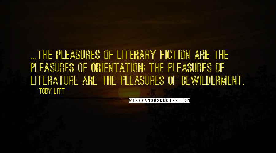 Toby Litt Quotes: ...the pleasures of literary fiction are the pleasures of orientation; the pleasures of literature are the pleasures of bewilderment.