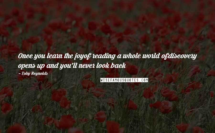 Toby Reynolds Quotes: Once you learn the joyof reading a whole world ofdiscovery opens up and you'll never look back