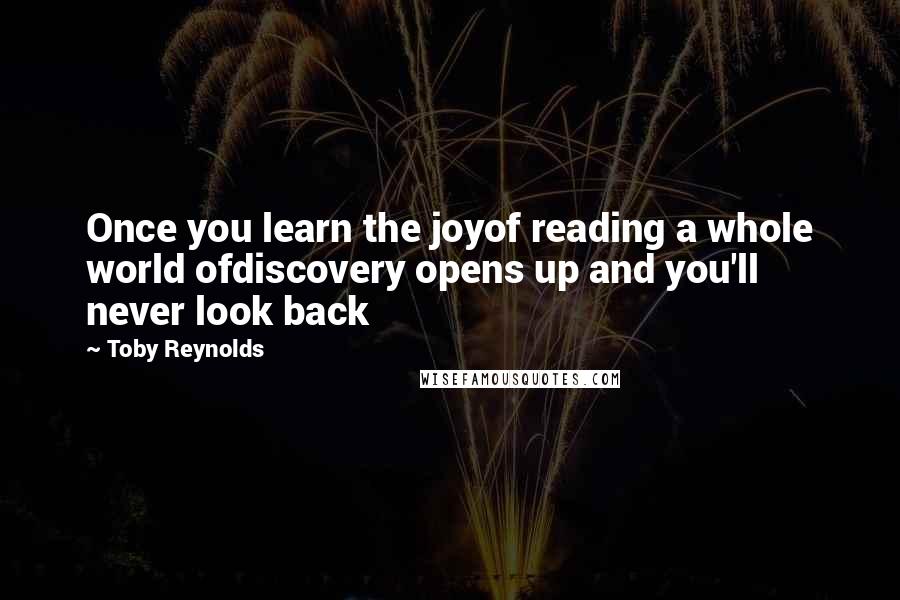 Toby Reynolds Quotes: Once you learn the joyof reading a whole world ofdiscovery opens up and you'll never look back
