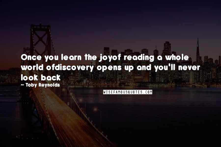 Toby Reynolds Quotes: Once you learn the joyof reading a whole world ofdiscovery opens up and you'll never look back