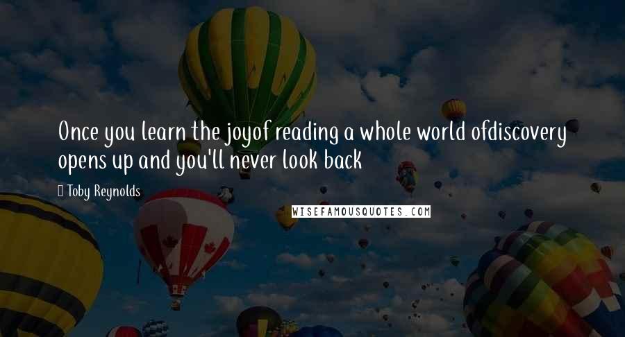 Toby Reynolds Quotes: Once you learn the joyof reading a whole world ofdiscovery opens up and you'll never look back