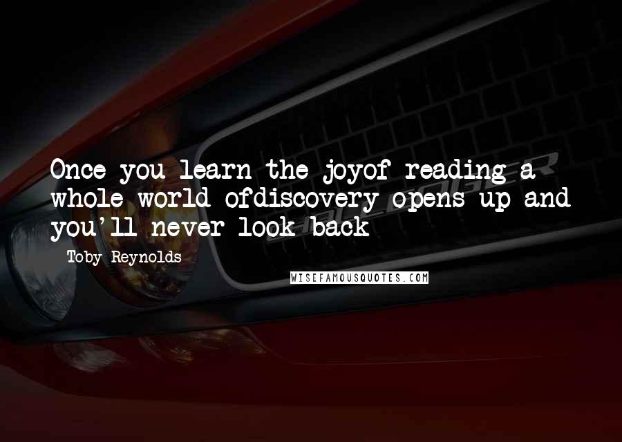 Toby Reynolds Quotes: Once you learn the joyof reading a whole world ofdiscovery opens up and you'll never look back