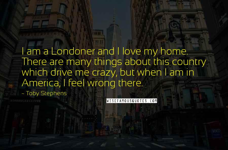 Toby Stephens Quotes: I am a Londoner and I love my home. There are many things about this country which drive me crazy, but when I am in America, I feel wrong there.