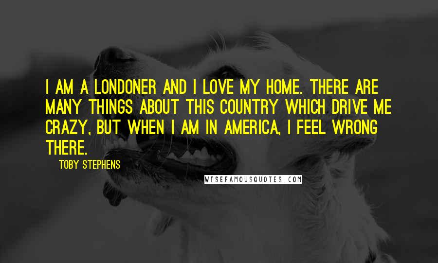 Toby Stephens Quotes: I am a Londoner and I love my home. There are many things about this country which drive me crazy, but when I am in America, I feel wrong there.