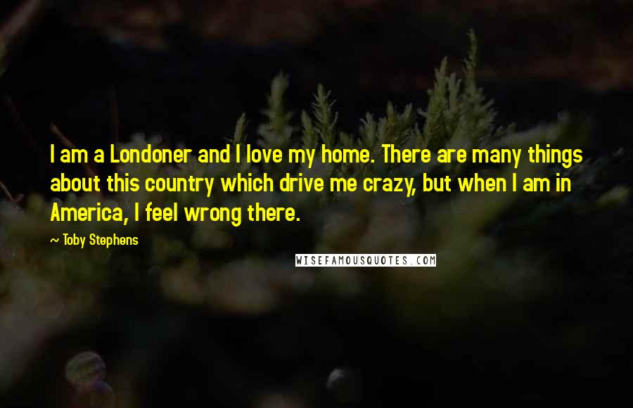 Toby Stephens Quotes: I am a Londoner and I love my home. There are many things about this country which drive me crazy, but when I am in America, I feel wrong there.