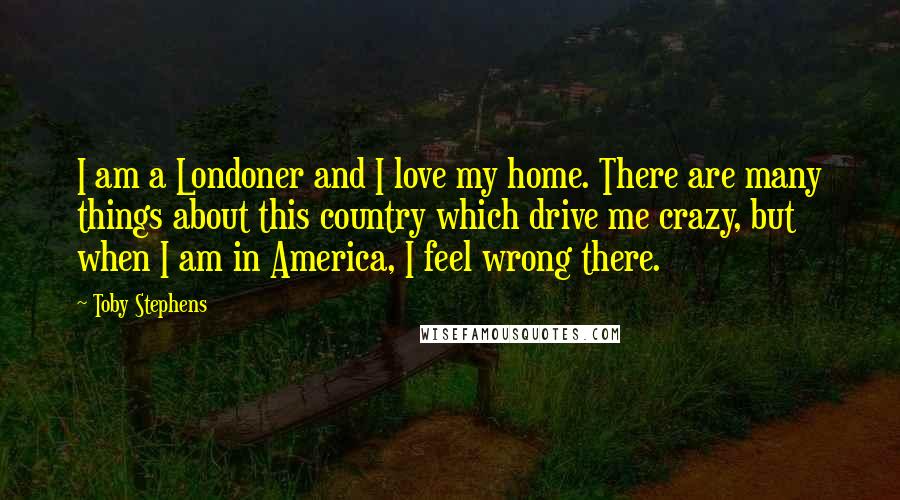 Toby Stephens Quotes: I am a Londoner and I love my home. There are many things about this country which drive me crazy, but when I am in America, I feel wrong there.