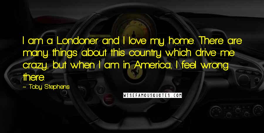 Toby Stephens Quotes: I am a Londoner and I love my home. There are many things about this country which drive me crazy, but when I am in America, I feel wrong there.