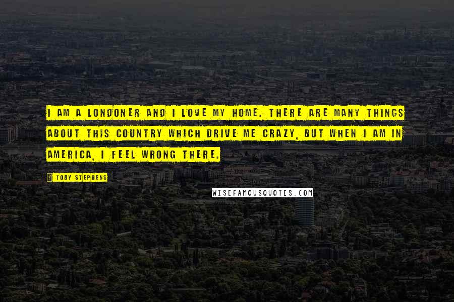 Toby Stephens Quotes: I am a Londoner and I love my home. There are many things about this country which drive me crazy, but when I am in America, I feel wrong there.